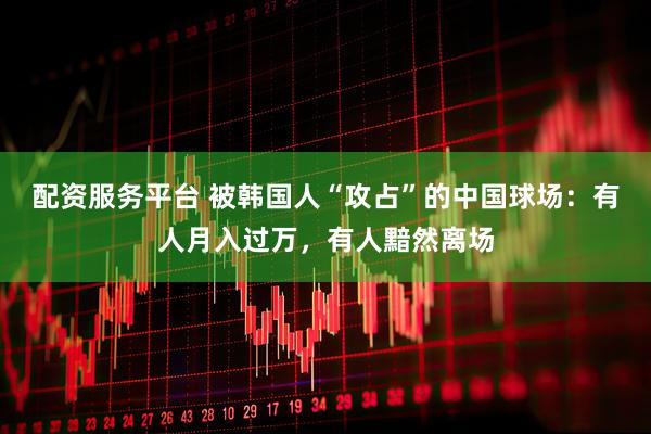 配资服务平台 被韩国人“攻占”的中国球场：有人月入过万，有人黯然离场
