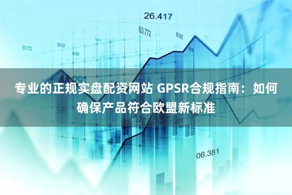 专业的正规实盘配资网站 GPSR合规指南：如何确保产品符合欧盟新标准