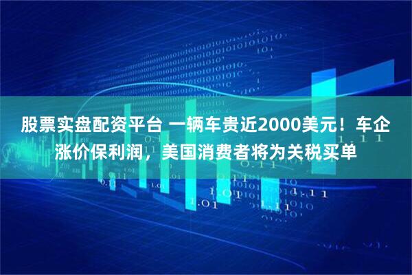 股票实盘配资平台 一辆车贵近2000美元！车企涨价保利润，美国消费者将为关税买单