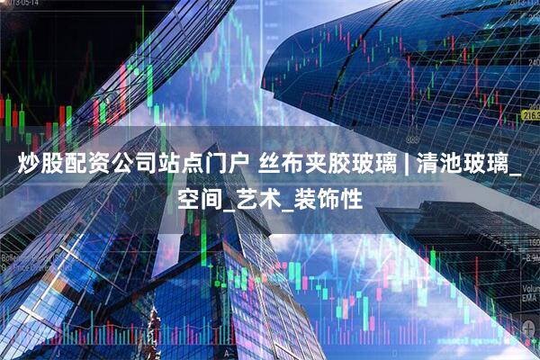 炒股配资公司站点门户 丝布夹胶玻璃 | 清池玻璃_空间_艺术_装饰性