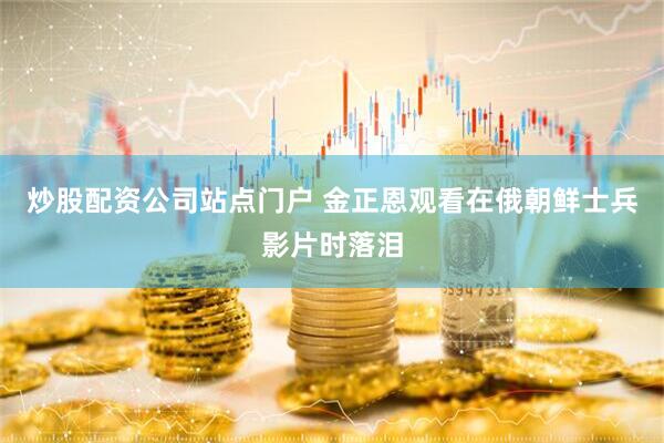 炒股配资公司站点门户 金正恩观看在俄朝鲜士兵影片时落泪