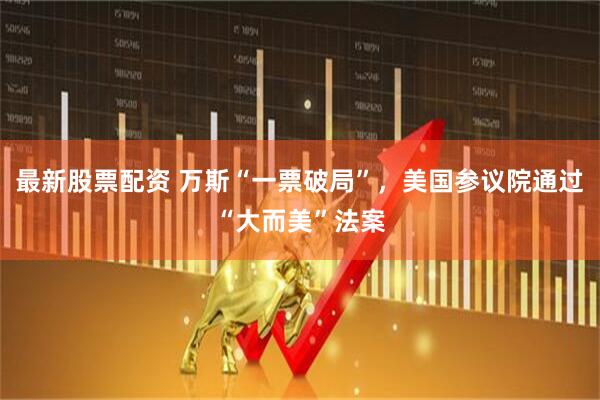 最新股票配资 万斯“一票破局”，美国参议院通过“大而美”法案