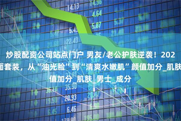 炒股配资公司站点门户 男友/老公护肤逆袭！2025这两款洁面套装，从“油光脸”到“清爽水嫩肌”颜值加分_肌肤_男士_成分