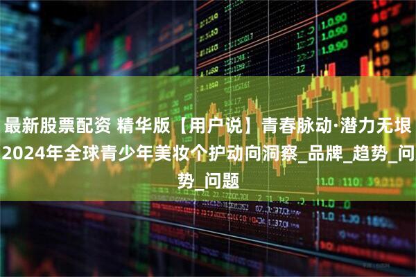 最新股票配资 精华版【用户说】青春脉动·潜力无垠：2024年全球青少年美妆个护动向洞察_品牌_趋势_问题