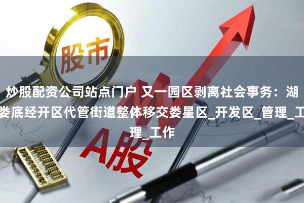 炒股配资公司站点门户 又一园区剥离社会事务：湖南娄底经开区代管街道整体移交娄星区_开发区_管理_工作