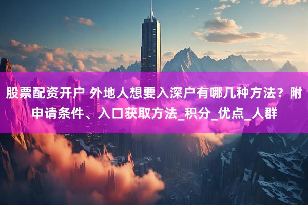 股票配资开户 外地人想要入深户有哪几种方法？附申请条件、入口获取方法_积分_优点_人群