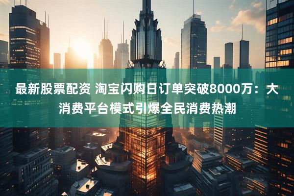 最新股票配资 淘宝闪购日订单突破8000万：大消费平台模式引爆全民消费热潮