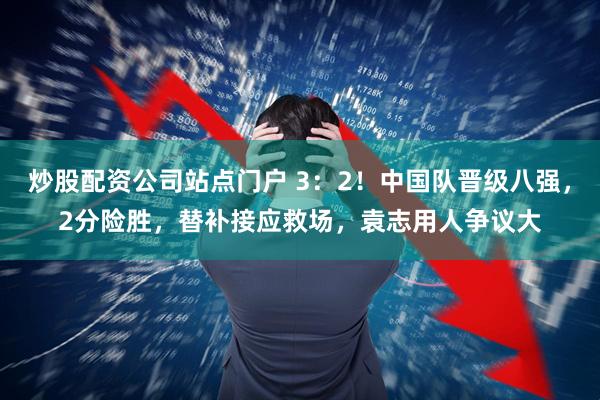 炒股配资公司站点门户 3：2！中国队晋级八强，2分险胜，替补接应救场，袁志用人争议大