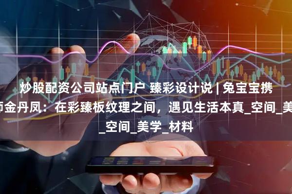 炒股配资公司站点门户 臻彩设计说 | 兔宝宝携手设计师金丹凤：在彩臻板纹理之间，遇见生活本真_空间_美学_材料