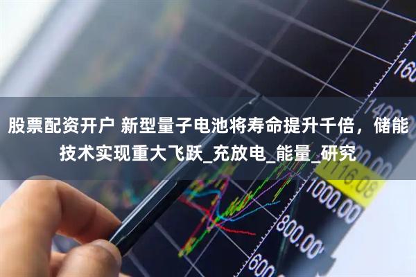 股票配资开户 新型量子电池将寿命提升千倍，储能技术实现重大飞跃_充放电_能量_研究