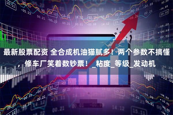 最新股票配资 全合成机油猫腻多！两个参数不搞懂，修车厂笑着数钞票！_粘度_等级_发动机