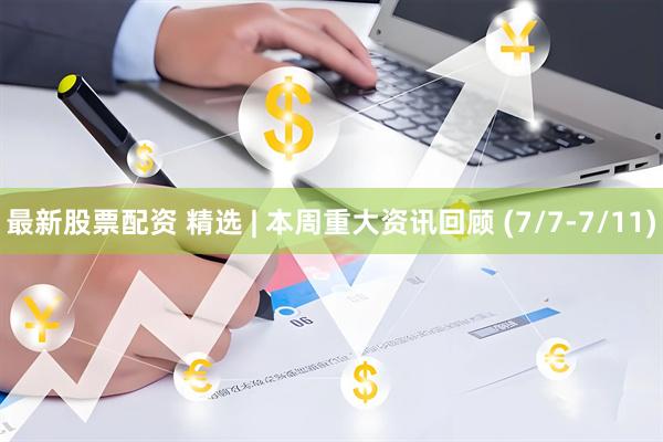最新股票配资 精选 | 本周重大资讯回顾 (7/7-7/11)