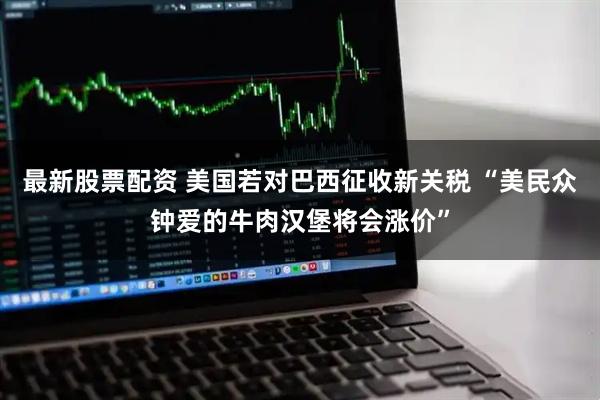 最新股票配资 美国若对巴西征收新关税 “美民众钟爱的牛肉汉堡将会涨价”