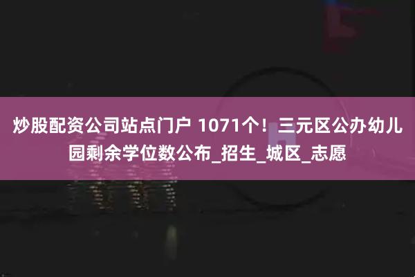 炒股配资公司站点门户 1071个！三元区公办幼儿园剩余学位数公布_招生_城区_志愿