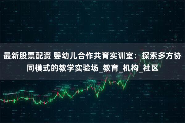 最新股票配资 婴幼儿合作共育实训室：探索多方协同模式的教学实验场_教育_机构_社区