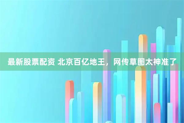 最新股票配资 北京百亿地王，网传草图太神准了