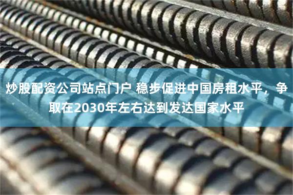 炒股配资公司站点门户 稳步促进中国房租水平，争取在2030年左右达到发达国家水平