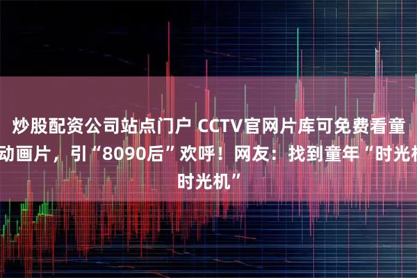 炒股配资公司站点门户 CCTV官网片库可免费看童年动画片，引“8090后”欢呼！网友：找到童年“时光机”