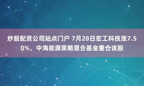 炒股配资公司站点门户 7月28日宏工科技涨7.50%，中海能源策略混合基金重仓该股