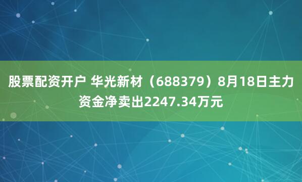 股票配资开户 华光新材（688379）8月18日主力资金净卖出2247.34万元