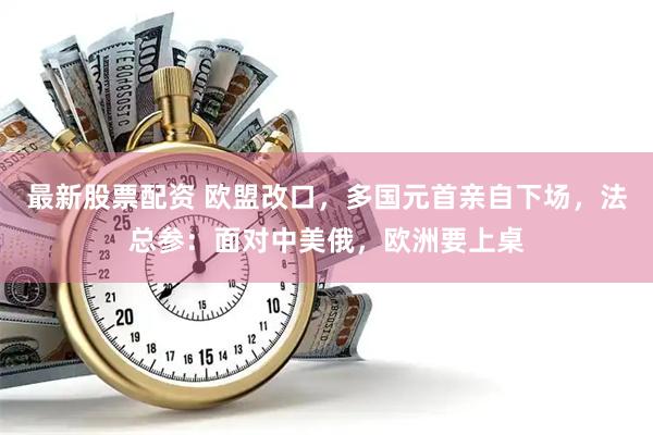最新股票配资 欧盟改口，多国元首亲自下场，法总参：面对中美俄，欧洲要上桌