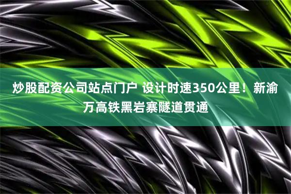 炒股配资公司站点门户 设计时速350公里！新渝万高铁黑岩寨隧道贯通