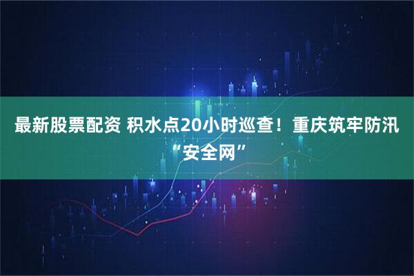 最新股票配资 积水点20小时巡查！重庆筑牢防汛“安全网”
