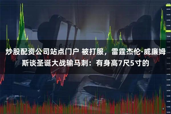 炒股配资公司站点门户 被打服，雷霆杰伦·威廉姆斯谈圣诞大战输马刺：有身高7尺5寸的