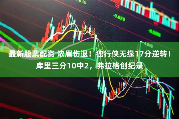 最新股票配资 浓眉伤退！独行侠无缘17分逆转！库里三分10中2，弗拉格创纪录