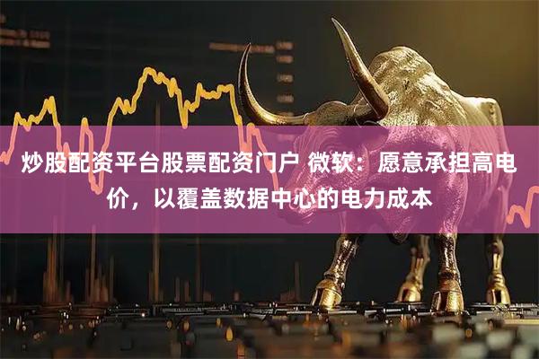 炒股配资平台股票配资门户 微软：愿意承担高电价，以覆盖数据中心的电力成本