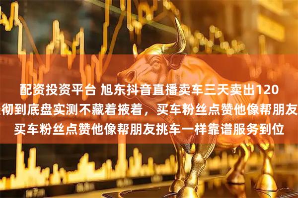 配资投资平台 旭东抖音直播卖车三天卖出120辆，二手车细节讲解透彻到底盘实测不藏着掖着，买车粉丝点赞他像帮朋友挑车一样靠谱服务到位