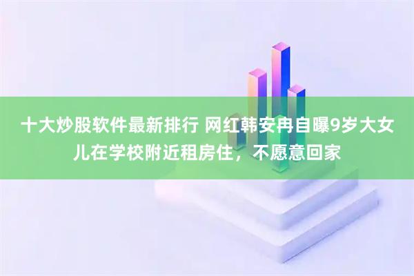 十大炒股软件最新排行 网红韩安冉自曝9岁大女儿在学校附近租房住，不愿意回家