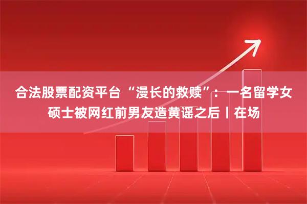 合法股票配资平台 “漫长的救赎”：一名留学女硕士被网红前男友造黄谣之后丨在场