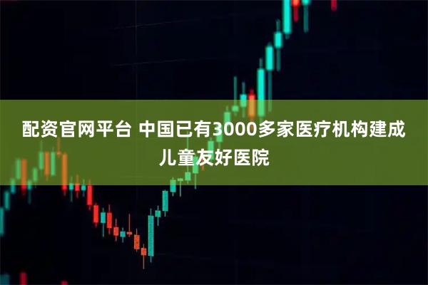 配资官网平台 中国已有3000多家医疗机构建成儿童友好医院