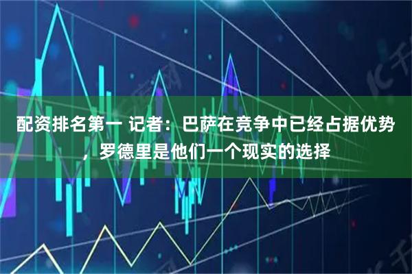 配资排名第一 记者：巴萨在竞争中已经占据优势，罗德里是他们一个现实的选择