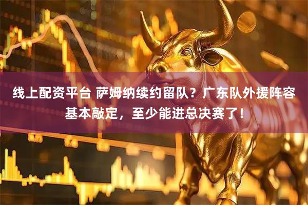 线上配资平台 萨姆纳续约留队？广东队外援阵容基本敲定，至少能进总决赛了！