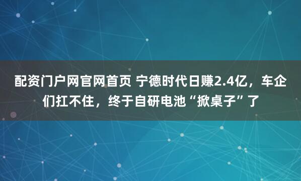 配资门户网官网首页 宁德时代日赚2.4亿，车企们扛不住，终于自研电池“掀桌子”了