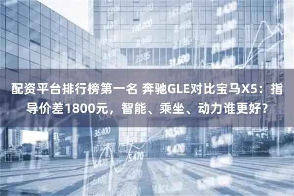 配资平台排行榜第一名 奔驰GLE对比宝马X5：指导价差1800元，智能、乘坐、动力谁更好？