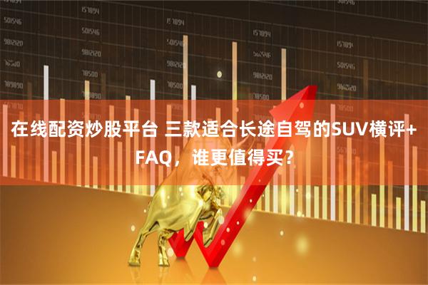 在线配资炒股平台 三款适合长途自驾的SUV横评+FAQ，谁更值得买？