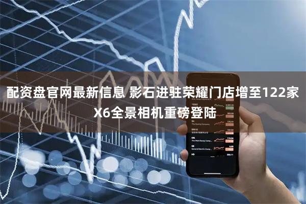 配资盘官网最新信息 影石进驻荣耀门店增至122家 X6全景相机重磅登陆